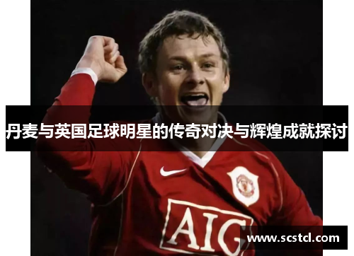 丹麦与英国足球明星的传奇对决与辉煌成就探讨